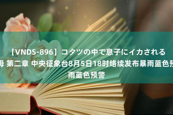 【VNDS-896】コタツの中で息子にイカされる義母 第二章 中央征象台8月5日18时络续发布暴雨蓝色预警