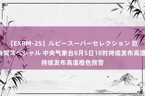 【EXRM-25】ルビースーパーセレクション 巨乳豊満4時間スペシャル 中央气象台8月5日18时持续发布高温橙色预警