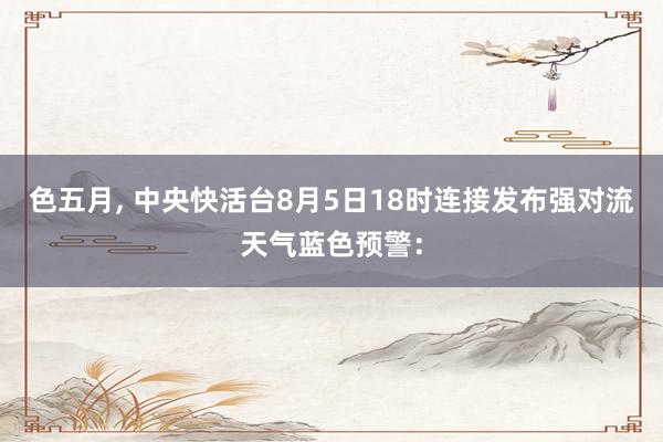 色五月， 中央快活台8月5日18时连接发布强对流天气蓝色预警：