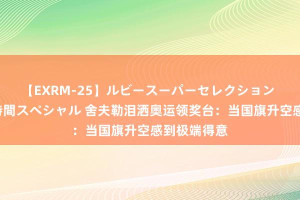 【EXRM-25】ルビースーパーセレクション 巨乳豊満4時間スペシャル 舍夫勒泪洒奥运领奖台：当国旗升空感到极端得意