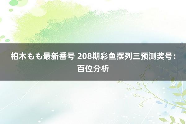 柏木もも最新番号 208期彩鱼摆列三预测奖号：百位分析