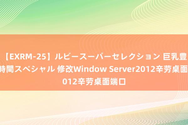 【EXRM-25】ルビースーパーセレクション 巨乳豊満4時間スペシャル 修改Window Server2012辛劳桌面端口