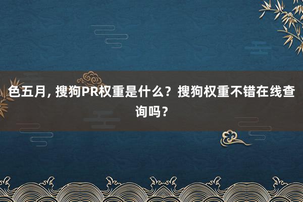 色五月， 搜狗PR权重是什么？搜狗权重不错在线查询吗？