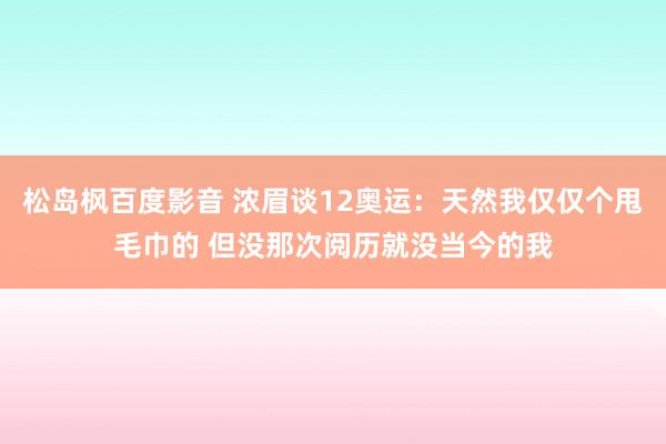 松岛枫百度影音 浓眉谈12奥运：天然我仅仅个甩毛巾的 但没那次阅历就没当今的我