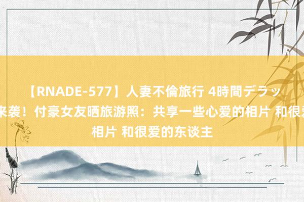 【RNADE-577】人妻不倫旅行 4時間デラックス 多图来袭！付豪女友晒旅游照：共享一些心爱的相片 和很爱的东谈主