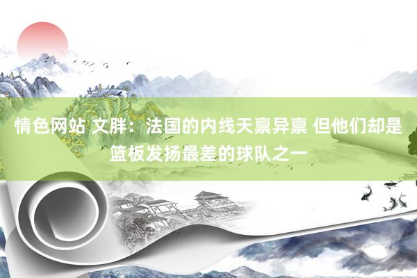 情色网站 文胖：法国的内线天禀异禀 但他们却是篮板发扬最差的球队之一