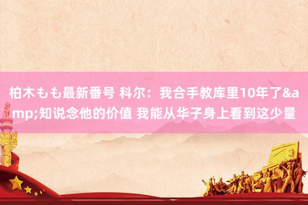 柏木もも最新番号 科尔：我合手教库里10年了&知说念他的价值 我能从华子身上看到这少量