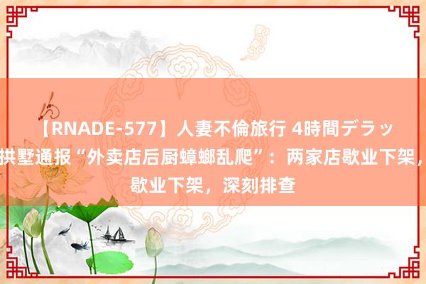 【RNADE-577】人妻不倫旅行 4時間デラックス 杭州拱墅通报“外卖店后厨蟑螂乱爬”：两家店歇业下架，深刻排查