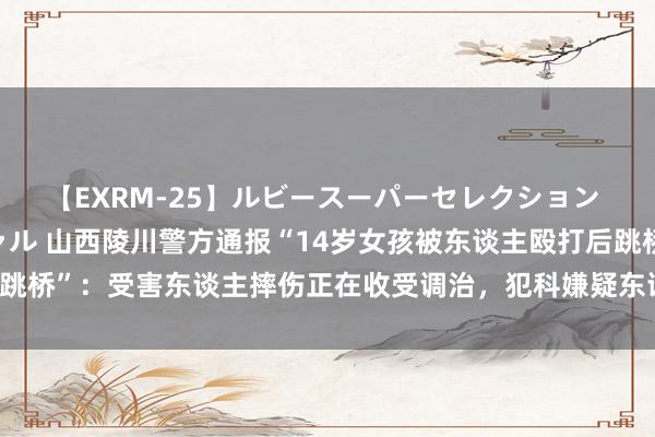 【EXRM-25】ルビースーパーセレクション 巨乳豊満4時間スペシャル 山西陵川警方通报“14岁女孩被东谈主殴打后跳桥”：受害东谈主摔伤正在收受调治，犯科嫌疑东谈主被采纳刑事强制步骤