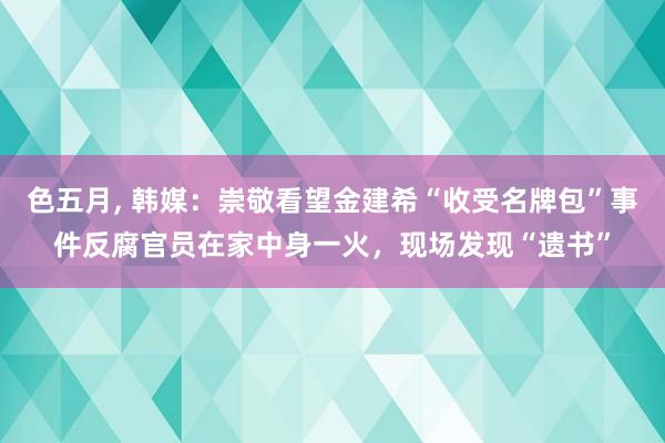 色五月， 韩媒：崇敬看望金建希“收受名牌包”事件反腐官员在家中身一火，现场发现“遗书”