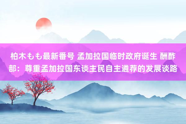 柏木もも最新番号 孟加拉国临时政府诞生 酬酢部：尊重孟加拉国东谈主民自主遴荐的发展谈路