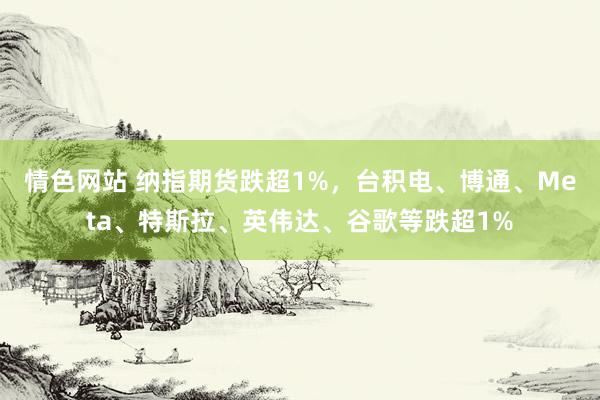 情色网站 纳指期货跌超1%，台积电、博通、Meta、特斯拉、英伟达、谷歌等跌超1%