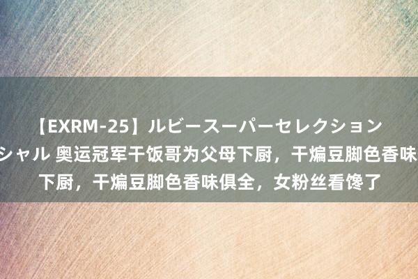 【EXRM-25】ルビースーパーセレクション 巨乳豊満4時間スペシャル 奥运冠军干饭哥为父母下厨，干煸豆脚色香味俱全，女粉丝看馋了