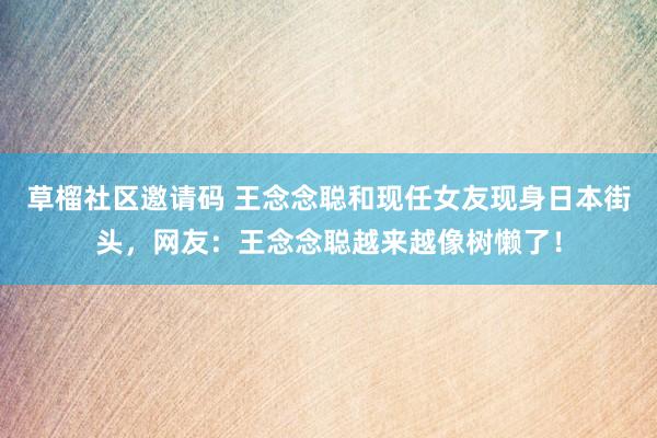 草榴社区邀请码 王念念聪和现任女友现身日本街头，网友：王念念聪越来越像树懒了！