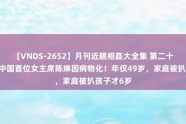 【VNDS-2652】月刊近親相姦大全集 第二十二巻 壳牌中国首位女主席陈琳因病物化！年仅49岁，家庭被扒孩子才6岁