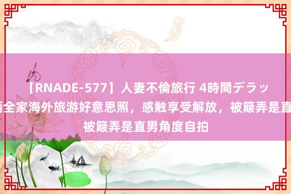 【RNADE-577】人妻不倫旅行 4時間デラックス 孙卓晒全家海外旅游好意思照，感触享受解放，被簸弄是直男角度自拍