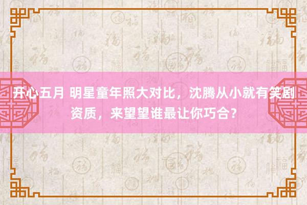 开心五月 明星童年照大对比，沈腾从小就有笑剧资质，来望望谁最让你巧合？