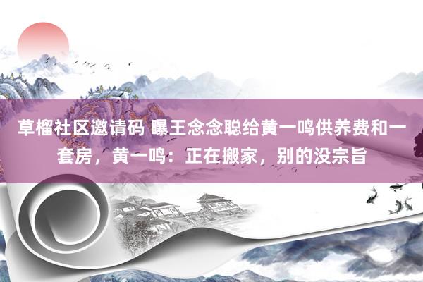 草榴社区邀请码 曝王念念聪给黄一鸣供养费和一套房，黄一鸣：正在搬家，别的没宗旨