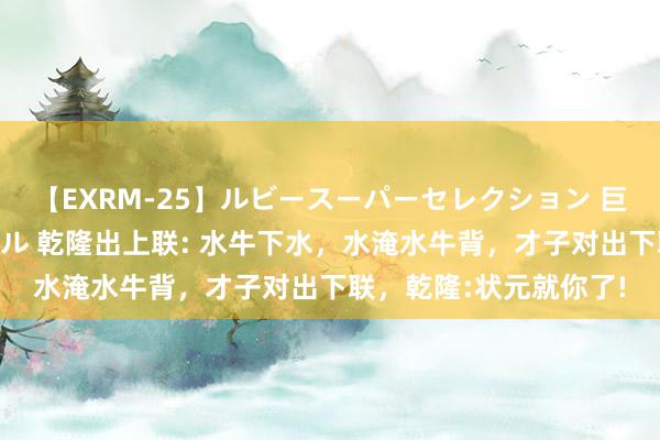 【EXRM-25】ルビースーパーセレクション 巨乳豊満4時間スペシャル 乾隆出上联: 水牛下水，水淹水牛背，才子对出下联，乾隆:状元就你了!