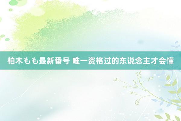 柏木もも最新番号 唯一资格过的东说念主才会懂