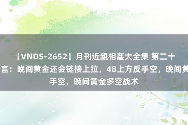 【VNDS-2652】月刊近親相姦大全集 第二十二巻 金语梁言：晚间黄金还会链接上拉，48上方反手空，晚间黄金多空战术