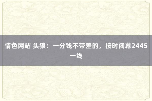 情色网站 头狼：一分钱不带差的，按时闭幕2445一线