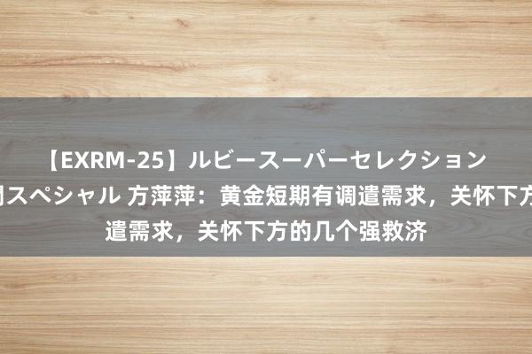 【EXRM-25】ルビースーパーセレクション 巨乳豊満4時間スペシャル 方萍萍：黄金短期有调遣需求，关怀下方的几个强救济