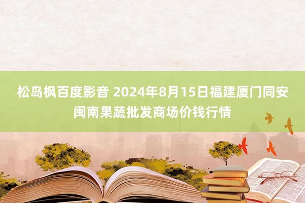 松岛枫百度影音 2024年8月15日福建厦门同安闽南果蔬批发商场价钱行情