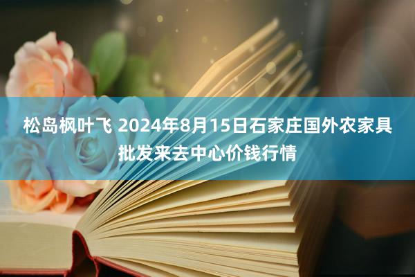 松岛枫叶飞 2024年8月15日石家庄国外农家具批发来去中心价钱行情