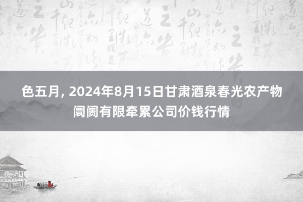 色五月， 2024年8月15日甘肃酒泉春光农产物阛阓有限牵累公司价钱行情