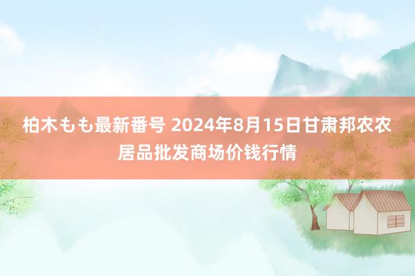 柏木もも最新番号 2024年8月15日甘肃邦农农居品批发商场价钱行情