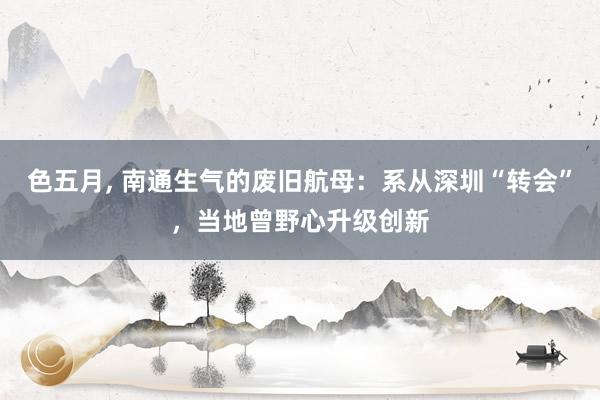 色五月， 南通生气的废旧航母：系从深圳“转会”，当地曾野心升级创新