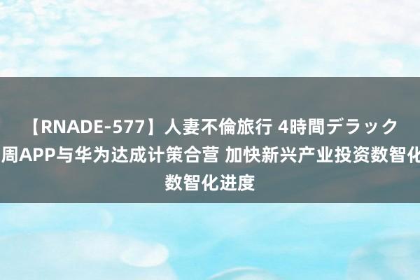 【RNADE-577】人妻不倫旅行 4時間デラックス 东周APP与华为达成计策合营 加快新兴产业投资数智化进度