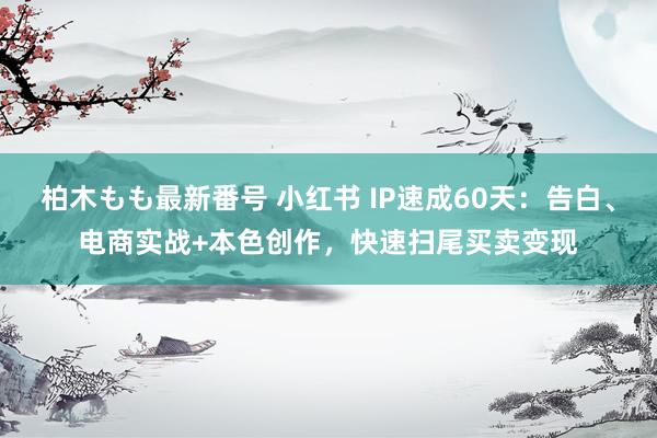 柏木もも最新番号 小红书 IP速成60天：告白、电商实战+本色创作，快速扫尾买卖变现