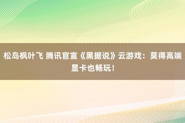 松岛枫叶飞 腾讯官宣《黑据说》云游戏：莫得高端显卡也畅玩！