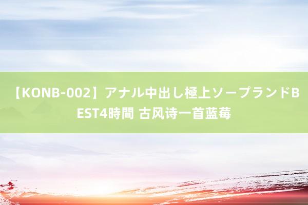 【KONB-002】アナル中出し極上ソープランドBEST4時間 古风诗一首蓝莓