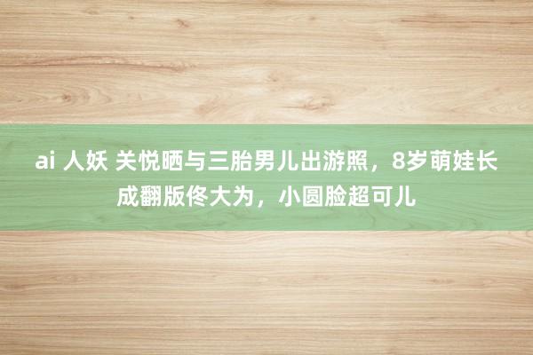 ai 人妖 关悦晒与三胎男儿出游照，8岁萌娃长成翻版佟大为，小圆脸超可儿