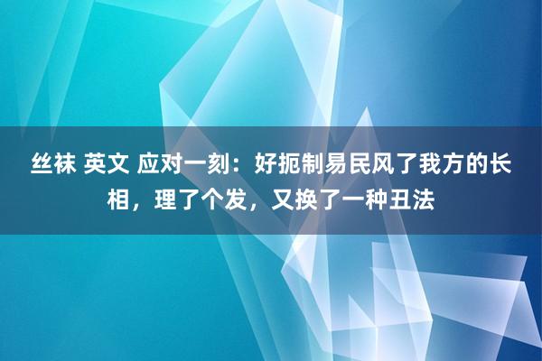 丝袜 英文 应对一刻：好扼制易民风了我方的长相，理了个发，又换了一种丑法