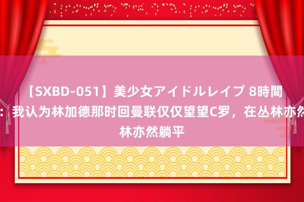 【SXBD-051】美少女アイドルレイプ 8時間 帕克：我认为林加德那时回曼联仅仅望望C罗，在丛林亦然躺平