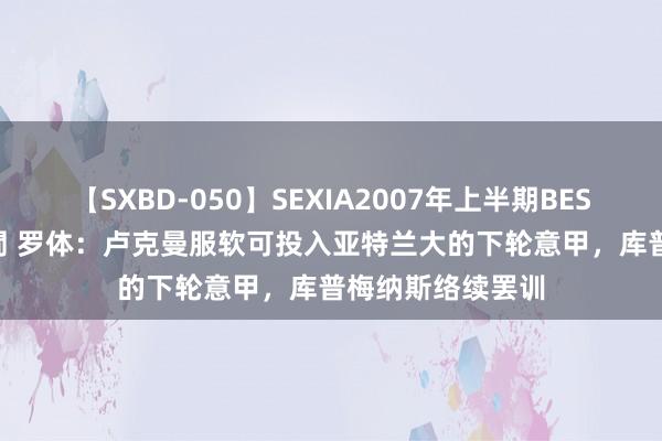 【SXBD-050】SEXIA2007年上半期BEST 全35作品8時間 罗体：卢克曼服软可投入亚特兰大的下轮意甲，库普梅纳斯络续罢训