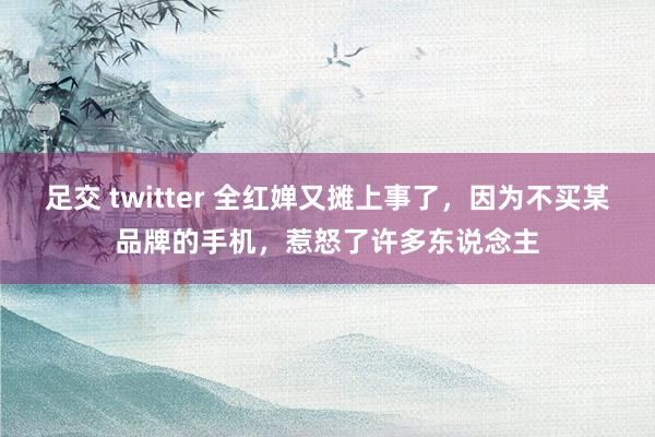 足交 twitter 全红婵又摊上事了，因为不买某品牌的手机，惹怒了许多东说念主