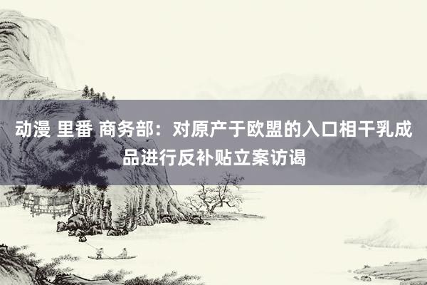 动漫 里番 商务部：对原产于欧盟的入口相干乳成品进行反补贴立案访谒