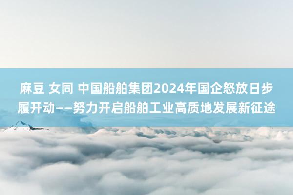 麻豆 女同 中国船舶集团2024年国企怒放日步履开动——努力开启船舶工业高质地发展新征途