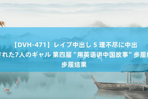 【DVH-471】レイプ中出し 5 理不尽に中出しされた7人のギャル 第四届“用英语讲中国故事”步履结果