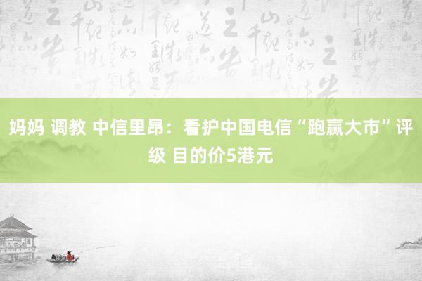 妈妈 调教 中信里昂：看护中国电信“跑赢大市”评级 目的价5港元