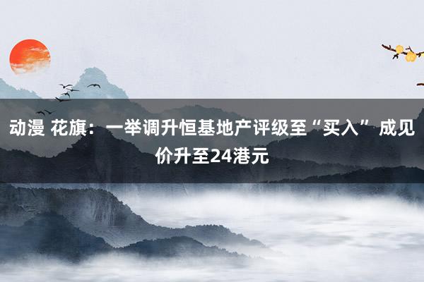 动漫 花旗：一举调升恒基地产评级至“买入” 成见价升至24港元