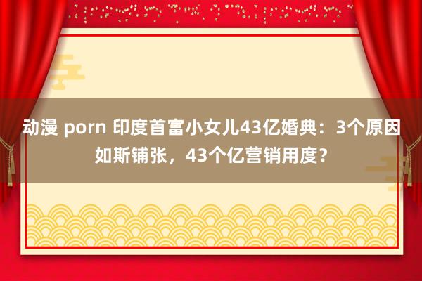 动漫 porn 印度首富小女儿43亿婚典：3个原因如斯铺张，43个亿营销用度？