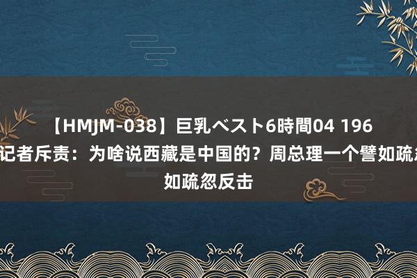 【HMJM-038】巨乳ベスト6時間04 1960年钤记者斥责：为啥说西藏是中国的？周总理一个譬如疏忽反击