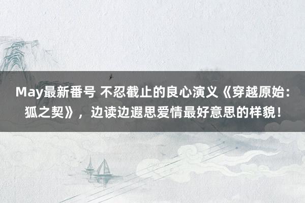 May最新番号 不忍截止的良心演义《穿越原始：狐之契》，边读边遐思爱情最好意思的样貌！