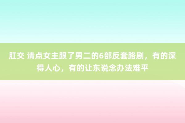 肛交 清点女主跟了男二的6部反套路剧，有的深得人心，有的让东说念办法难平